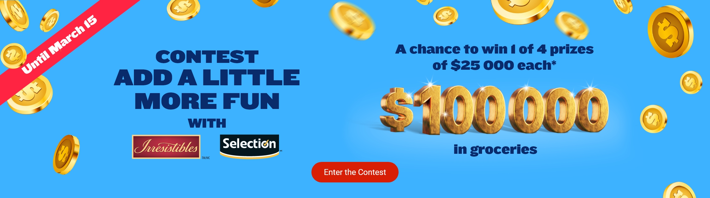 Until March 15 - contest - ADD A LITTLE more fun with Irresistibles and Selection logo - A chance to win 1 of 4 prizes of $25 000 each* $100 000 in groceries