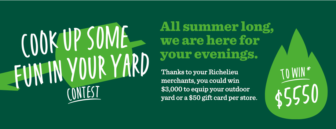 Cook Up Some Fun in your Yard contest - All summer long, we are here for your evenings. Thanks to your Richelieu merchants, you could win $3,000 to equip your outdoor yard or a $50 gift card per store. - To win
